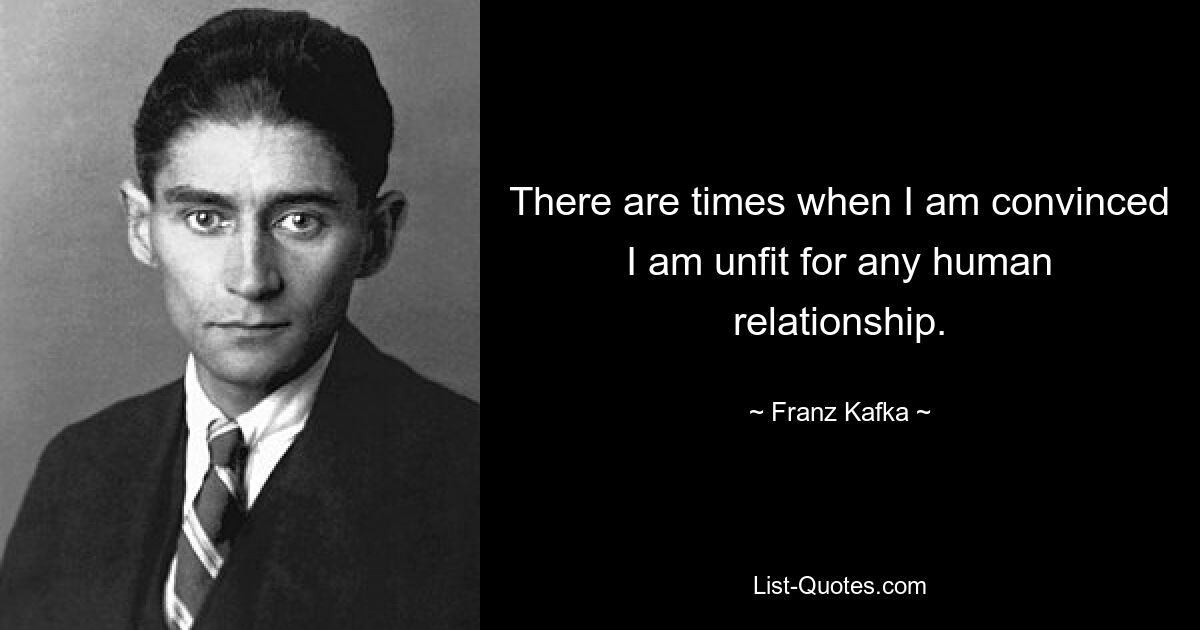 There are times when I am convinced I am unfit for any human relationship. — © Franz Kafka