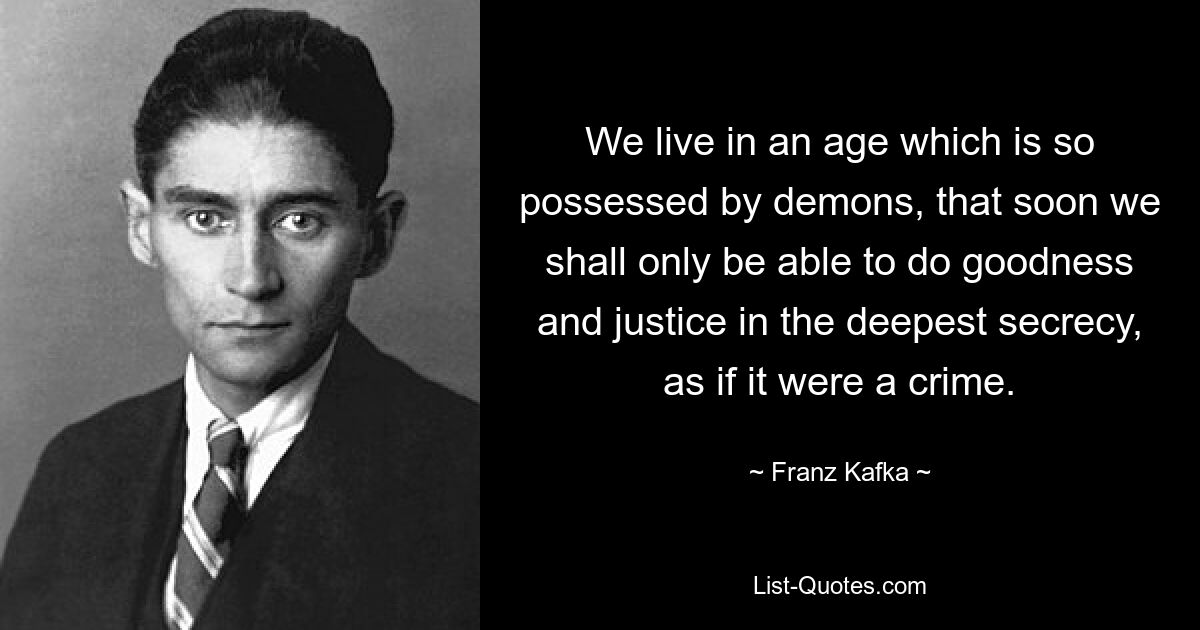 We live in an age which is so possessed by demons, that soon we shall only be able to do goodness and justice in the deepest secrecy, as if it were a crime. — © Franz Kafka