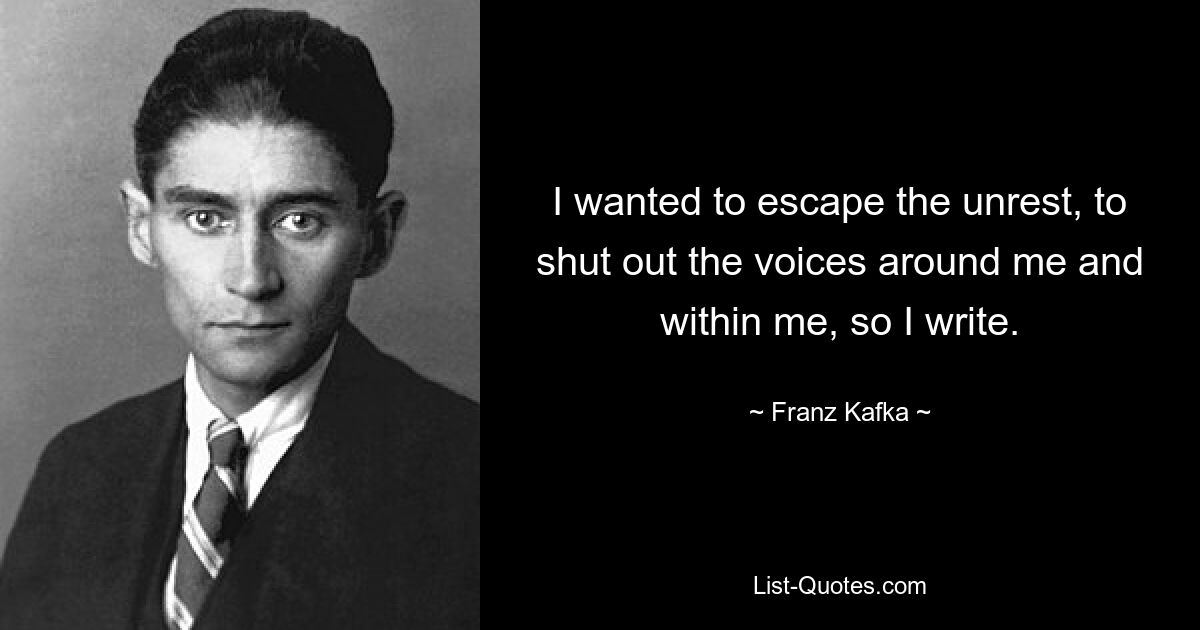 I wanted to escape the unrest, to shut out the voices around me and within me, so I write. — © Franz Kafka