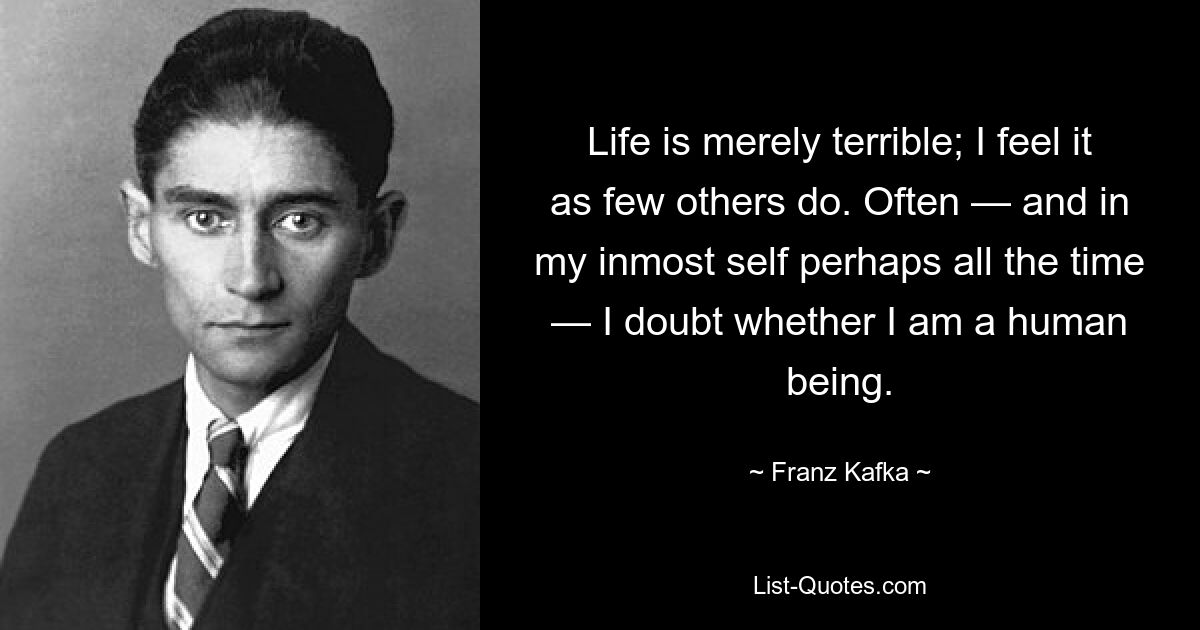 Life is merely terrible; I feel it as few others do. Often — and in my inmost self perhaps all the time — I doubt whether I am a human being. — © Franz Kafka