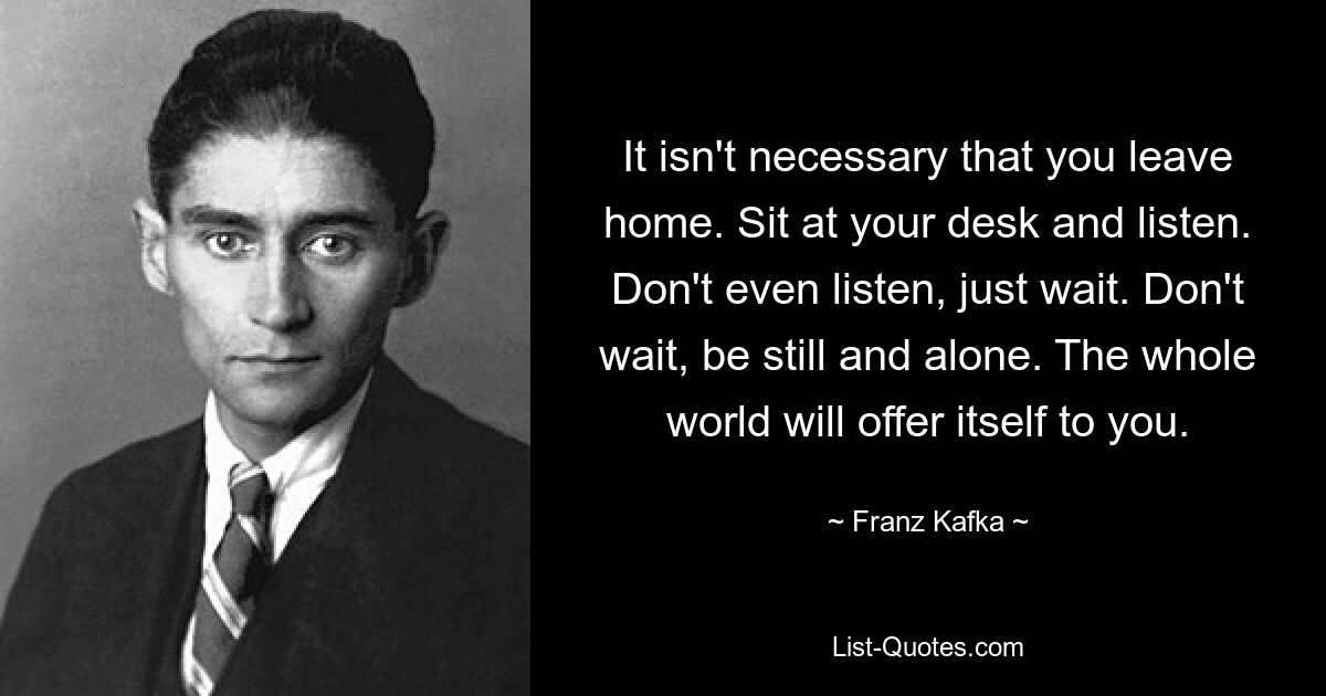 It isn't necessary that you leave home. Sit at your desk and listen. Don't even listen, just wait. Don't wait, be still and alone. The whole world will offer itself to you. — © Franz Kafka