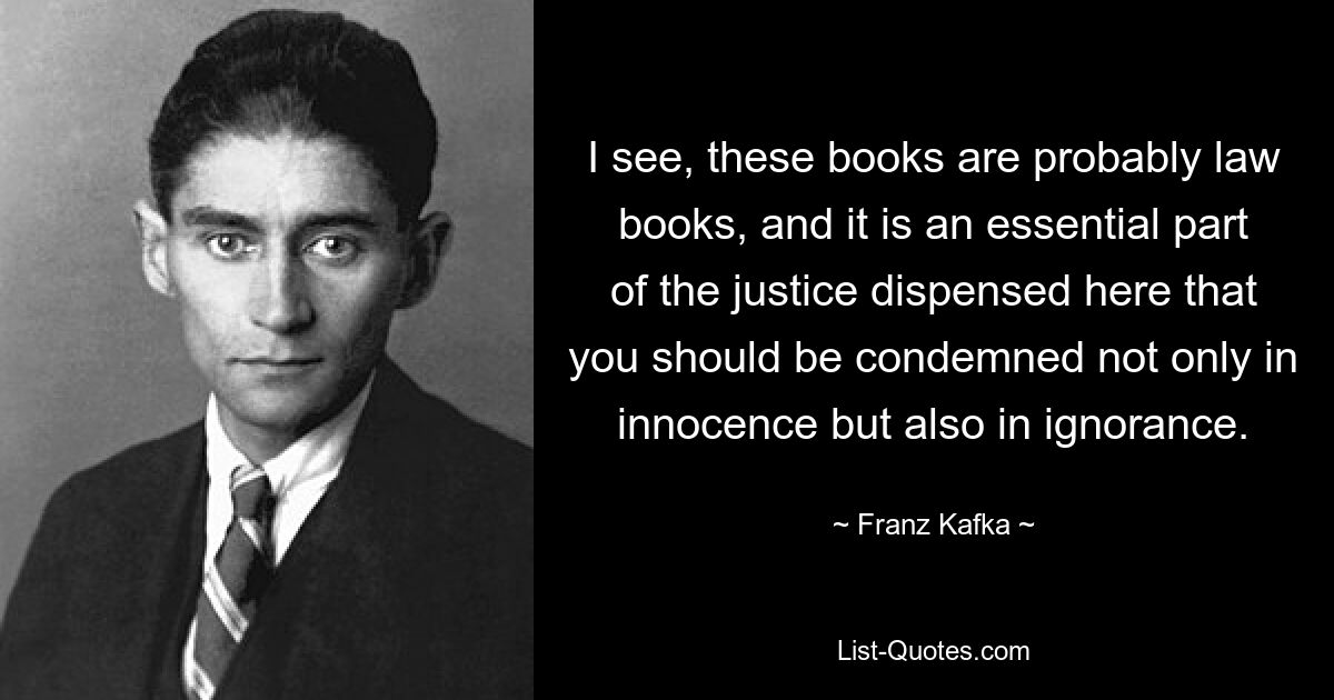 I see, these books are probably law books, and it is an essential part of the justice dispensed here that you should be condemned not only in innocence but also in ignorance. — © Franz Kafka