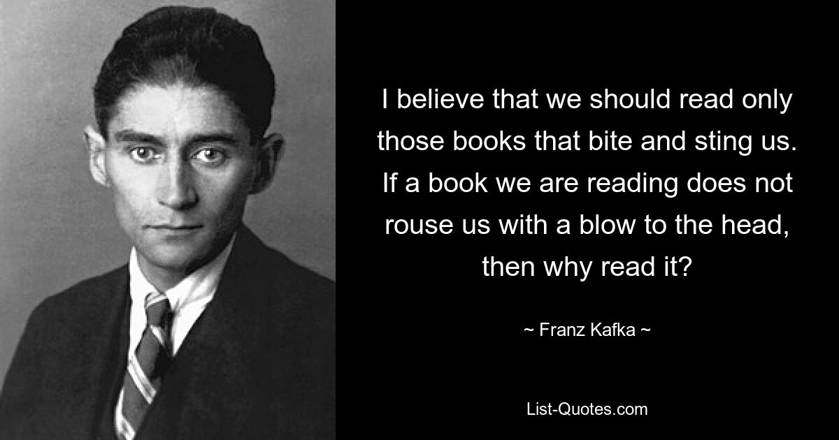 I believe that we should read only those books that bite and sting us. If a book we are reading does not rouse us with a blow to the head, then why read it? — © Franz Kafka