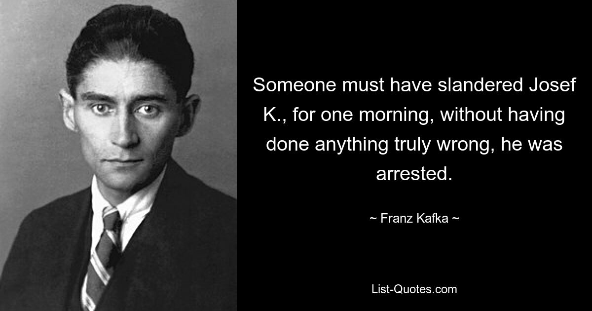 Someone must have slandered Josef K., for one morning, without having done anything truly wrong, he was arrested. — © Franz Kafka