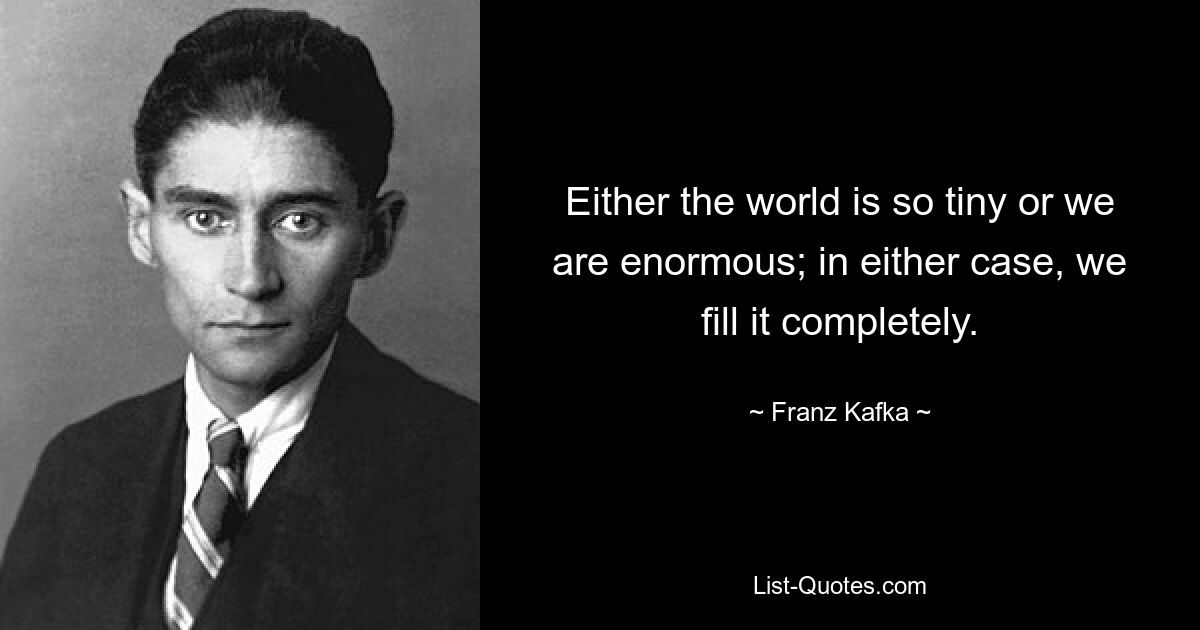 Either the world is so tiny or we are enormous; in either case, we fill it completely. — © Franz Kafka