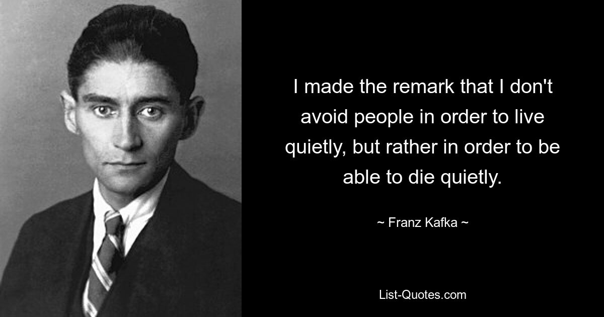 I made the remark that I don't avoid people in order to live quietly, but rather in order to be able to die quietly. — © Franz Kafka