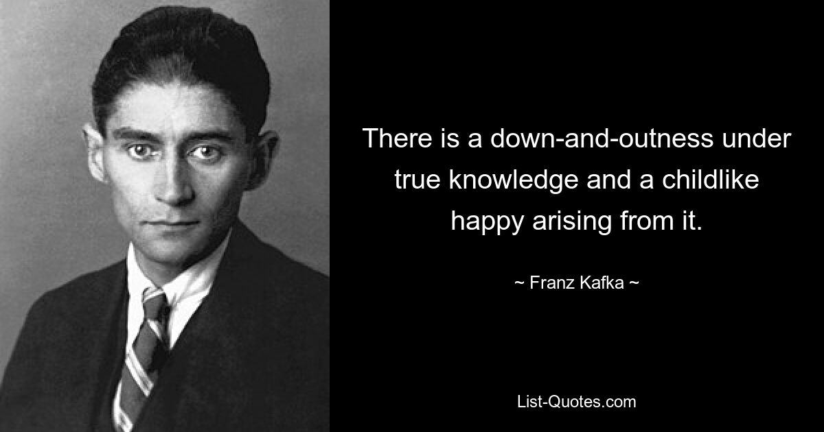 There is a down-and-outness under true knowledge and a childlike happy arising from it. — © Franz Kafka