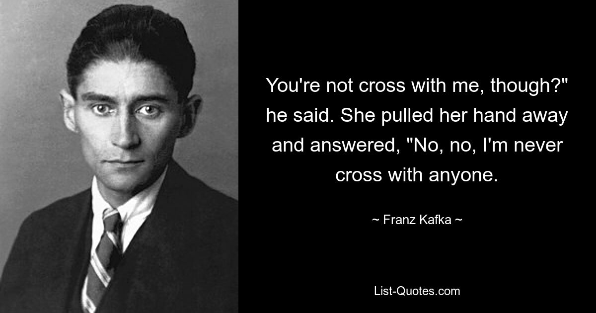 You're not cross with me, though?" he said. She pulled her hand away and answered, "No, no, I'm never cross with anyone. — © Franz Kafka