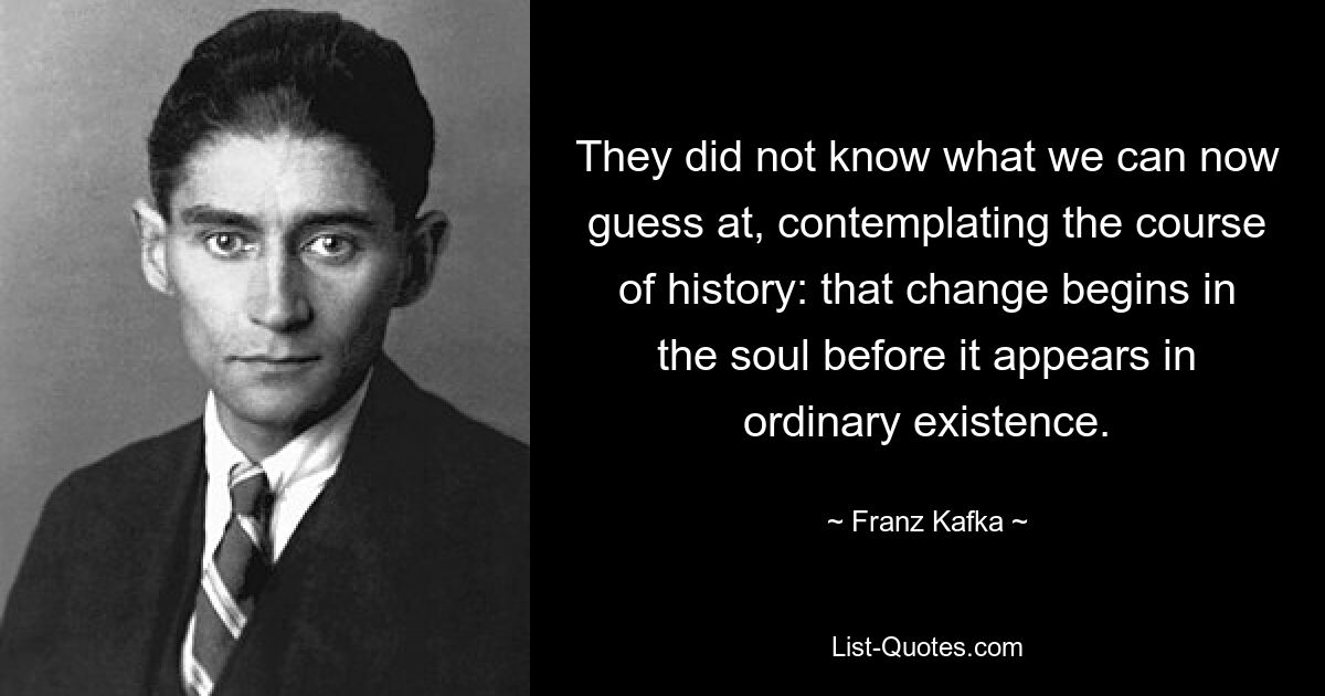 They did not know what we can now guess at, contemplating the course of history: that change begins in the soul before it appears in ordinary existence. — © Franz Kafka