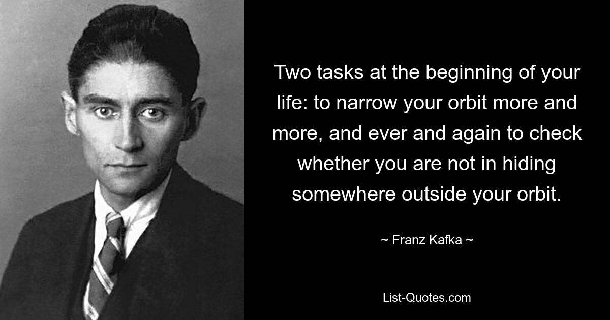 Two tasks at the beginning of your life: to narrow your orbit more and more, and ever and again to check whether you are not in hiding somewhere outside your orbit. — © Franz Kafka