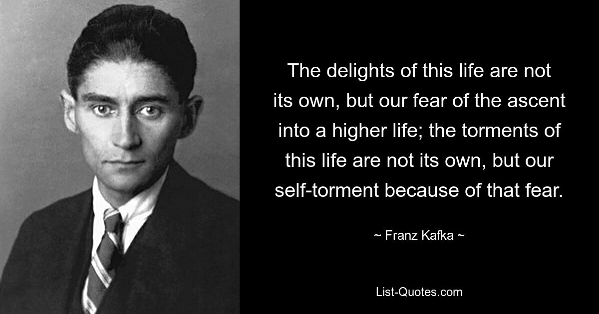 The delights of this life are not its own, but our fear of the ascent into a higher life; the torments of this life are not its own, but our self-torment because of that fear. — © Franz Kafka