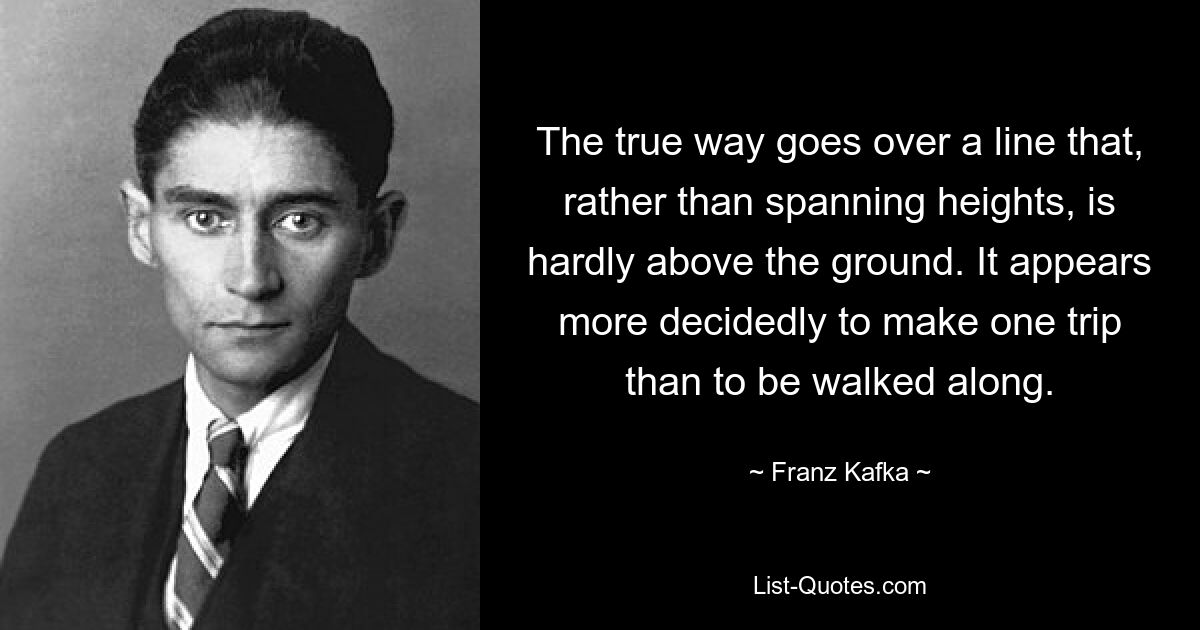 The true way goes over a line that, rather than spanning heights, is hardly above the ground. It appears more decidedly to make one trip than to be walked along. — © Franz Kafka