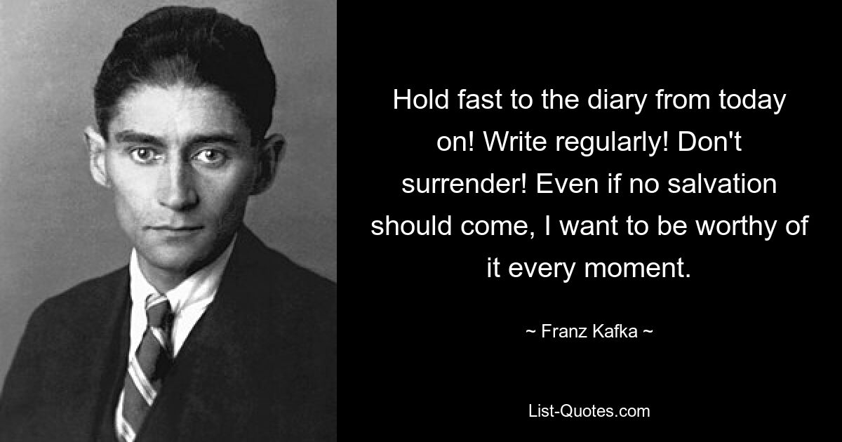 Hold fast to the diary from today on! Write regularly! Don't surrender! Even if no salvation should come, I want to be worthy of it every moment. — © Franz Kafka