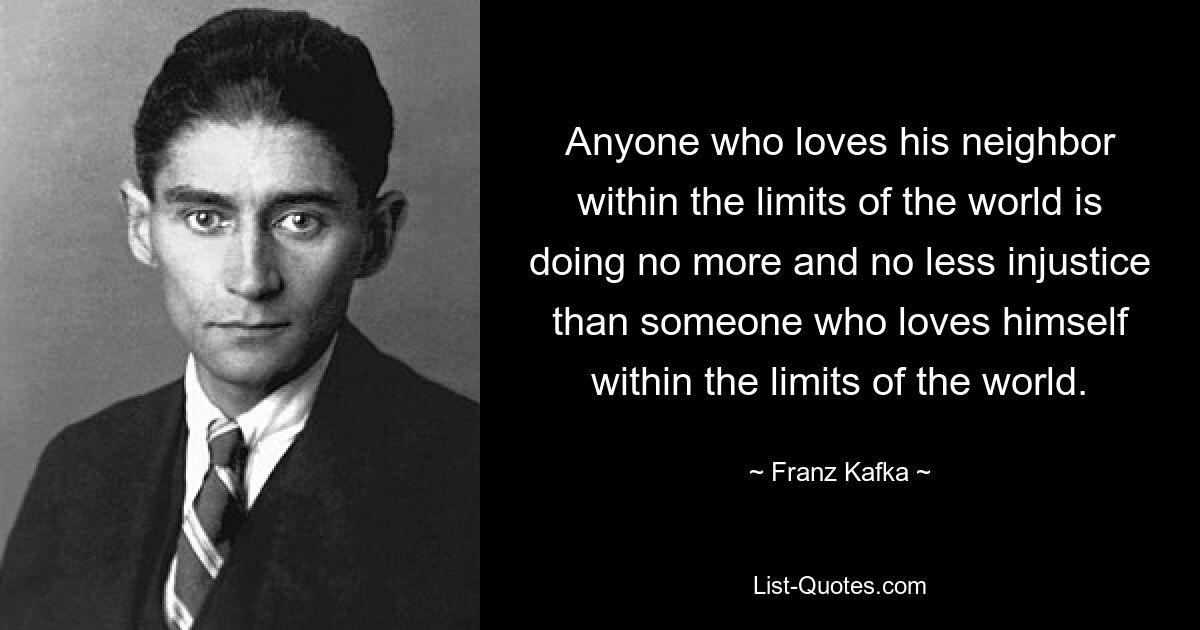 Anyone who loves his neighbor within the limits of the world is doing no more and no less injustice than someone who loves himself within the limits of the world. — © Franz Kafka