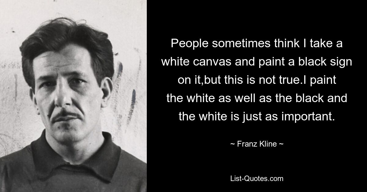 People sometimes think I take a white canvas and paint a black sign on it,but this is not true.I paint the white as well as the black and the white is just as important. — © Franz Kline