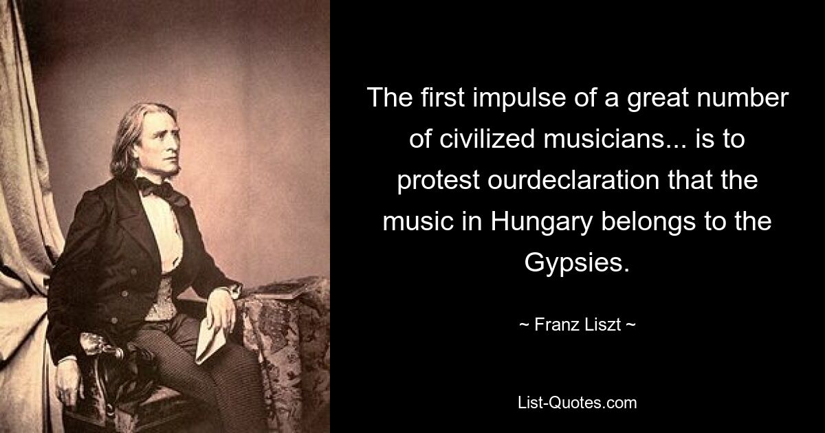 The first impulse of a great number of civilized musicians... is to protest ourdeclaration that the music in Hungary belongs to the Gypsies. — © Franz Liszt