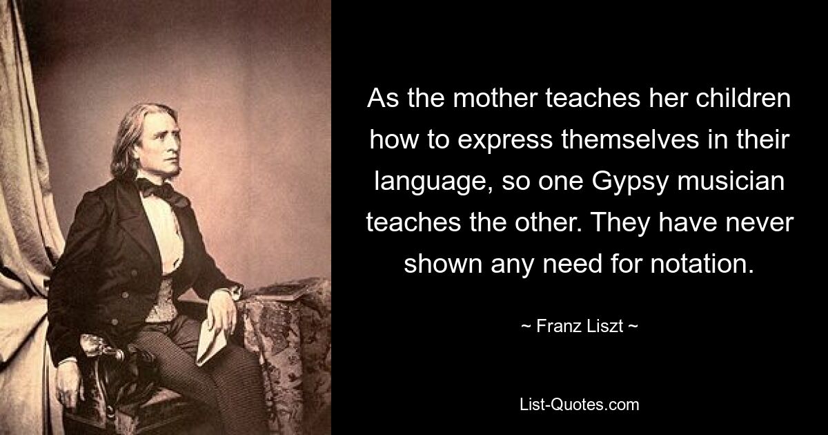 As the mother teaches her children how to express themselves in their language, so one Gypsy musician teaches the other. They have never shown any need for notation. — © Franz Liszt