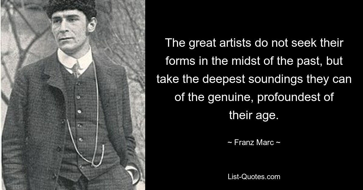 The great artists do not seek their forms in the midst of the past, but take the deepest soundings they can of the genuine, profoundest of their age. — © Franz Marc