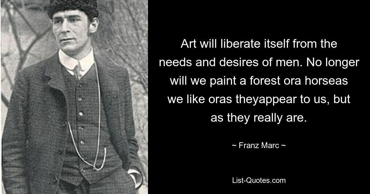 Art will liberate itself from the needs and desires of men. No longer will we paint a forest ora horseas we like oras theyappear to us, but as they really are. — © Franz Marc