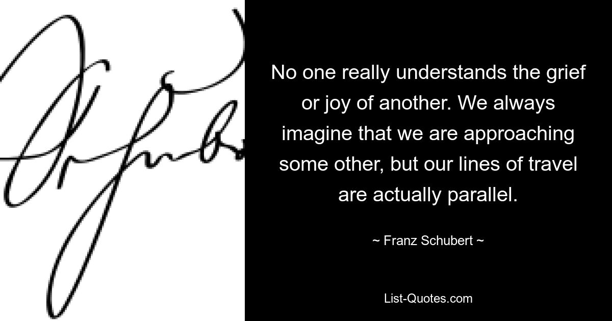 No one really understands the grief or joy of another. We always imagine that we are approaching some other, but our lines of travel are actually parallel. — © Franz Schubert