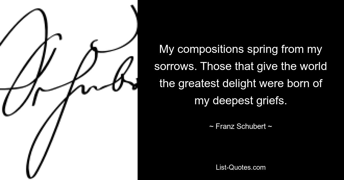 My compositions spring from my sorrows. Those that give the world the greatest delight were born of my deepest griefs. — © Franz Schubert