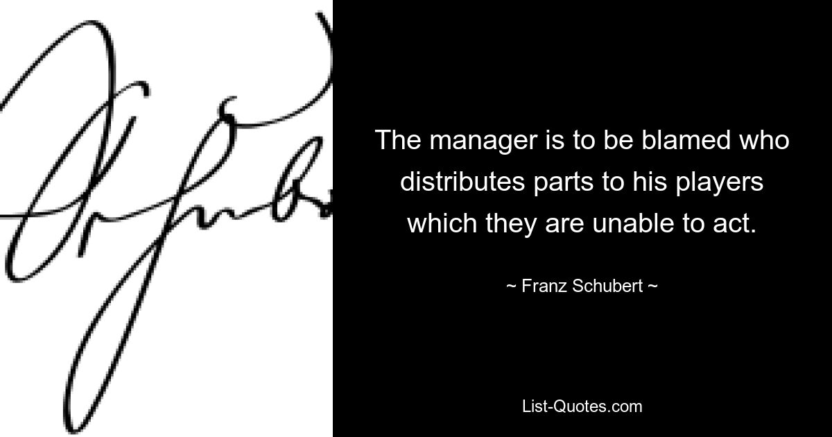 The manager is to be blamed who distributes parts to his players which they are unable to act. — © Franz Schubert