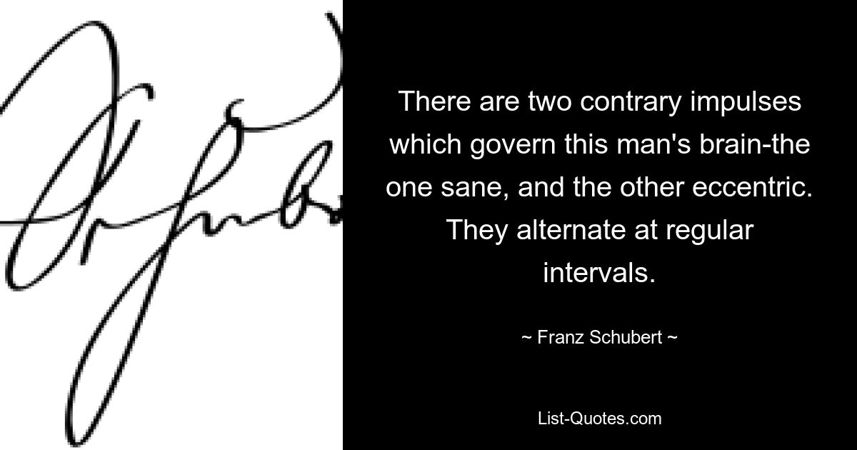 There are two contrary impulses which govern this man's brain-the one sane, and the other eccentric. They alternate at regular intervals. — © Franz Schubert