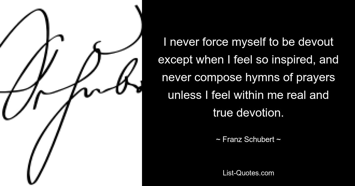 I never force myself to be devout except when I feel so inspired, and never compose hymns of prayers unless I feel within me real and true devotion. — © Franz Schubert