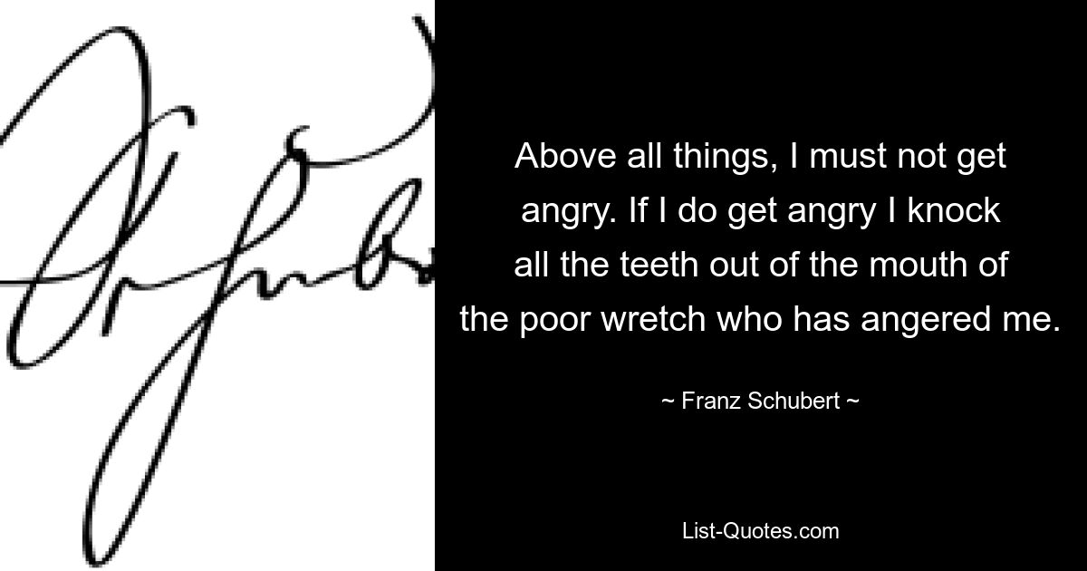 Above all things, I must not get angry. If I do get angry I knock all the teeth out of the mouth of the poor wretch who has angered me. — © Franz Schubert