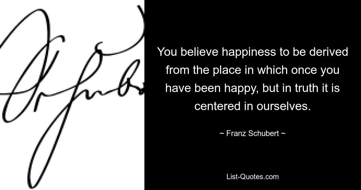 You believe happiness to be derived from the place in which once you have been happy, but in truth it is centered in ourselves. — © Franz Schubert