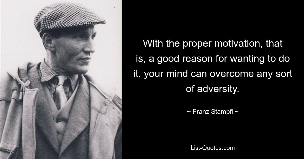 With the proper motivation, that is, a good reason for wanting to do it, your mind can overcome any sort of adversity. — © Franz Stampfl