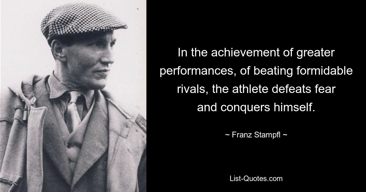 In the achievement of greater performances, of beating formidable rivals, the athlete defeats fear and conquers himself. — © Franz Stampfl