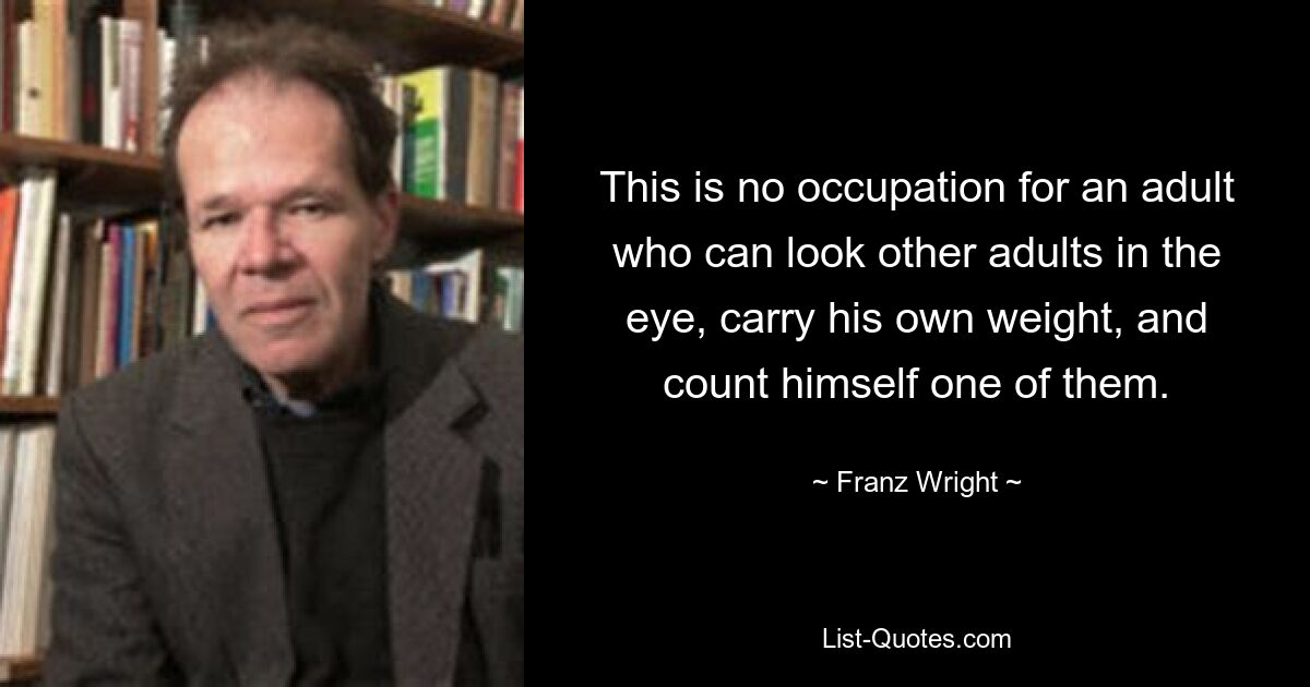 This is no occupation for an adult who can look other adults in the eye, carry his own weight, and count himself one of them. — © Franz Wright