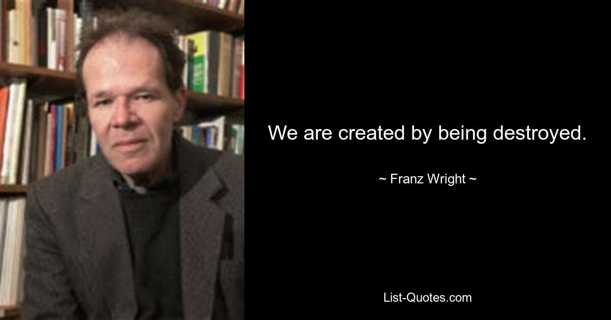 We are created by being destroyed. — © Franz Wright