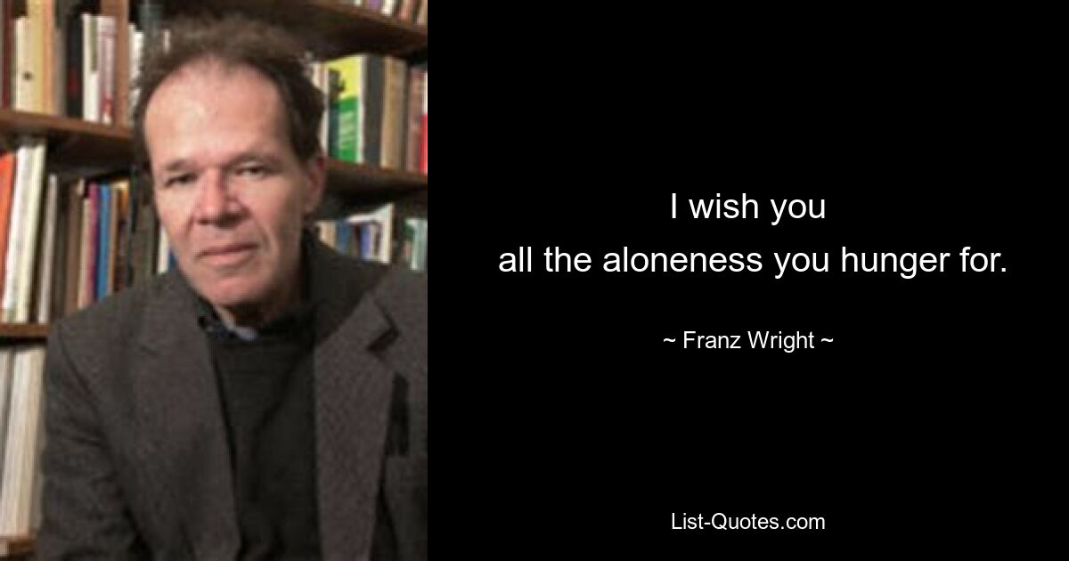 I wish you
 all the aloneness you hunger for. — © Franz Wright