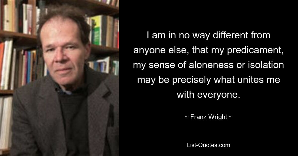 I am in no way different from anyone else, that my predicament, my sense of aloneness or isolation may be precisely what unites me with everyone. — © Franz Wright