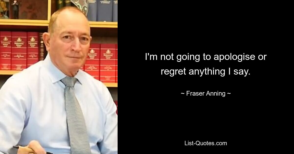 I'm not going to apologise or regret anything I say. — © Fraser Anning