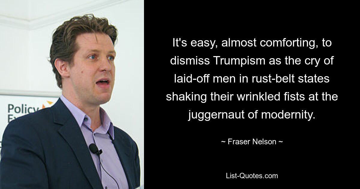 It's easy, almost comforting, to dismiss Trumpism as the cry of laid-off men in rust-belt states shaking their wrinkled fists at the juggernaut of modernity. — © Fraser Nelson