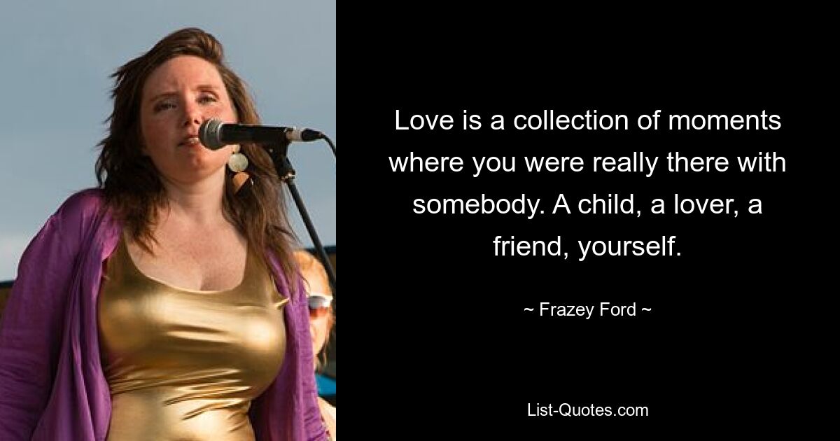 Love is a collection of moments where you were really there with somebody. A child, a lover, a friend, yourself. — © Frazey Ford