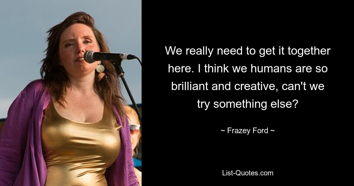 We really need to get it together here. I think we humans are so brilliant and creative, can't we try something else? — © Frazey Ford