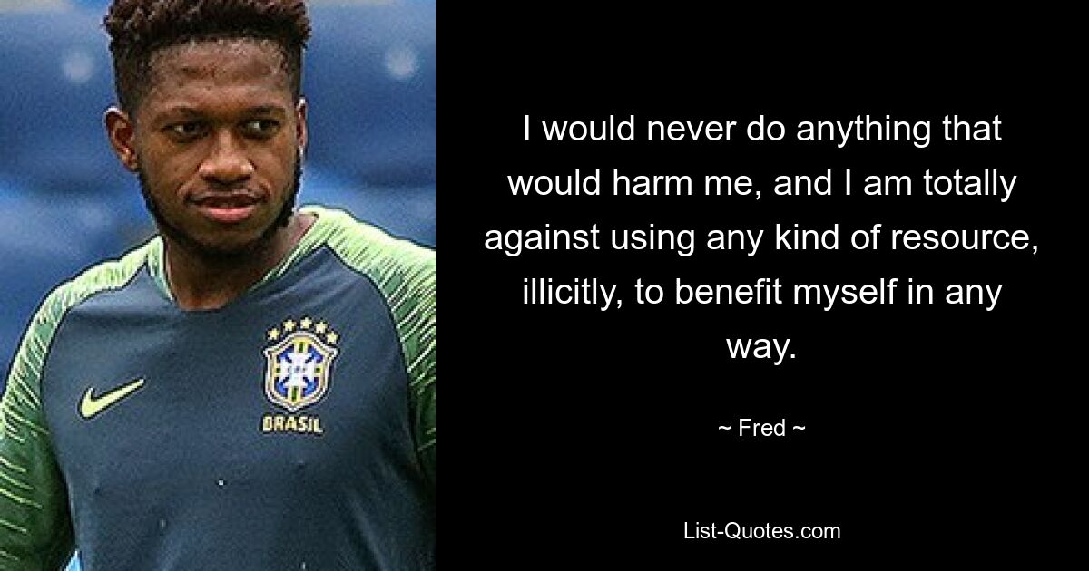 I would never do anything that would harm me, and I am totally against using any kind of resource, illicitly, to benefit myself in any way. — © Fred