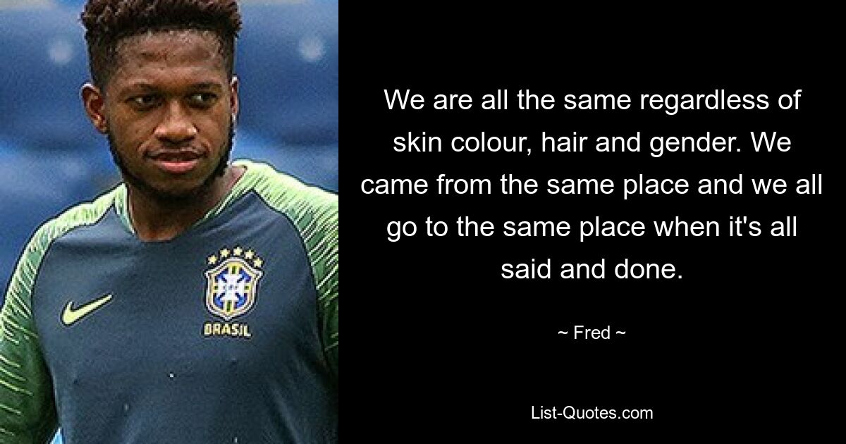 We are all the same regardless of skin colour, hair and gender. We came from the same place and we all go to the same place when it's all said and done. — © Fred