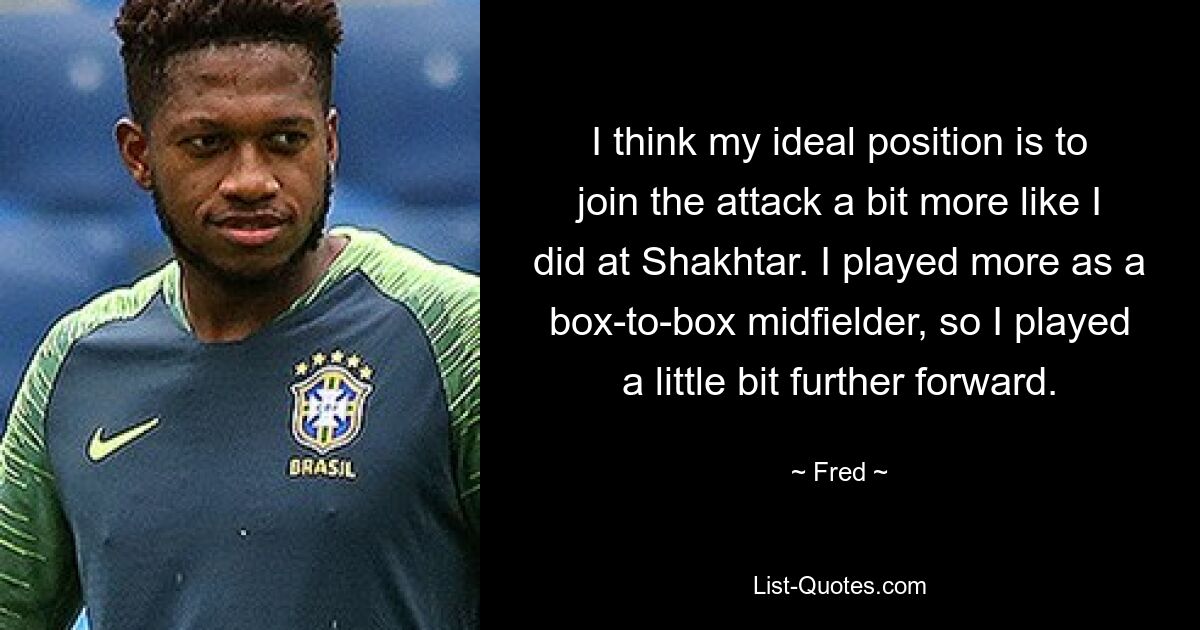 I think my ideal position is to join the attack a bit more like I did at Shakhtar. I played more as a box-to-box midfielder, so I played a little bit further forward. — © Fred