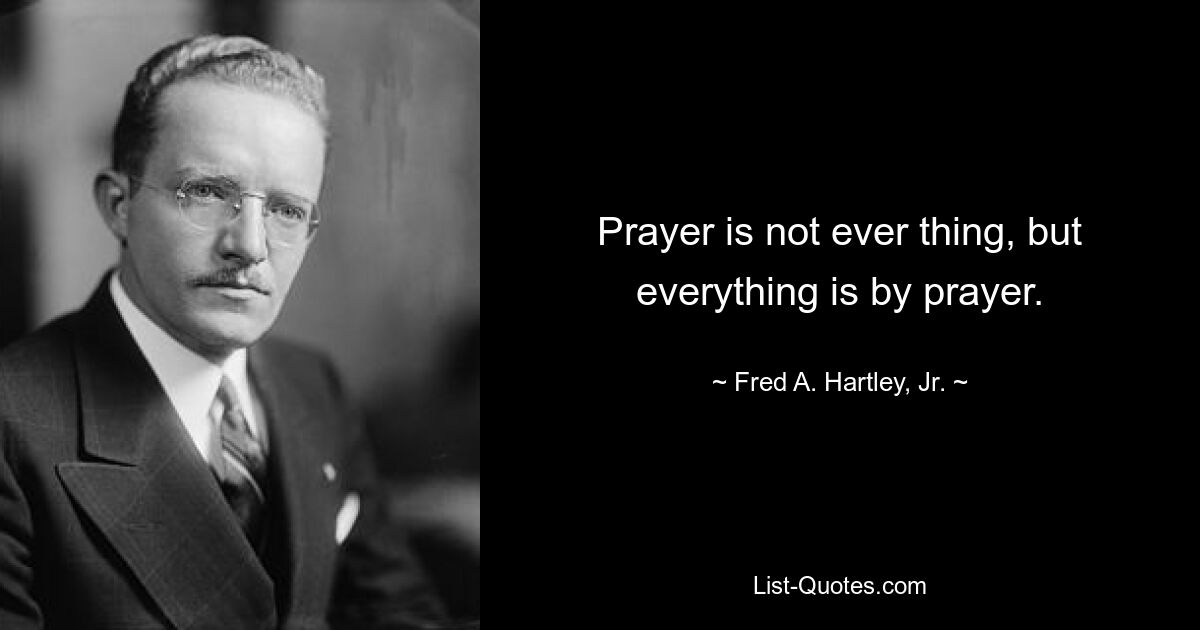 Prayer is not ever thing, but everything is by prayer. — © Fred A. Hartley, Jr.