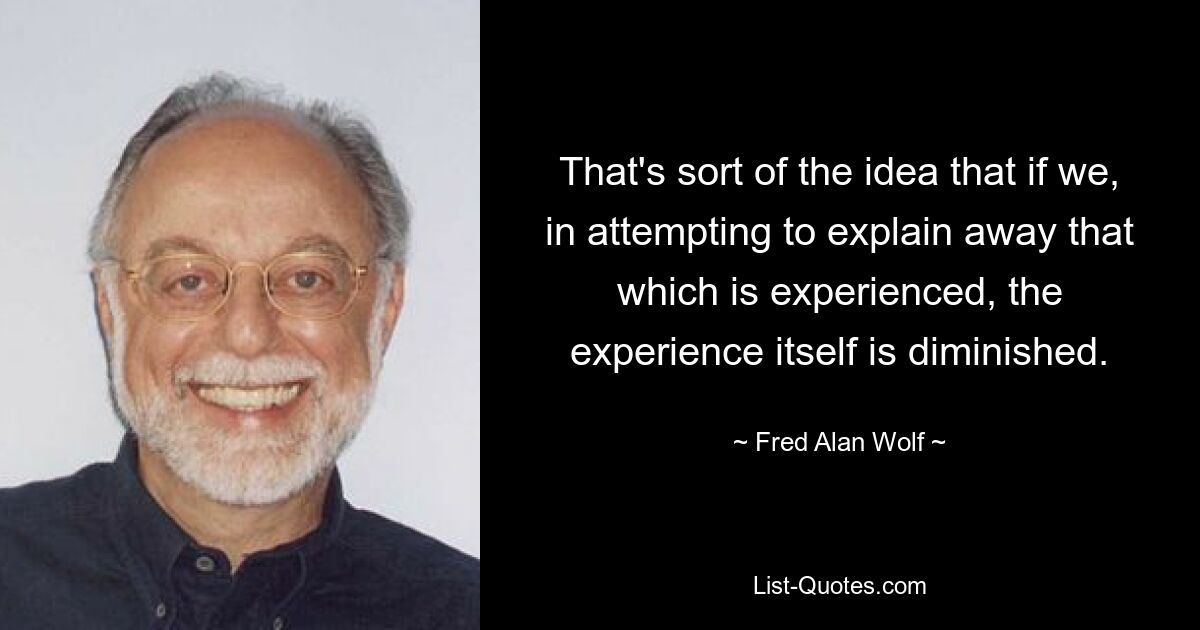 That's sort of the idea that if we, in attempting to explain away that which is experienced, the experience itself is diminished. — © Fred Alan Wolf