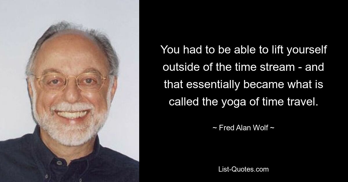 You had to be able to lift yourself outside of the time stream - and that essentially became what is called the yoga of time travel. — © Fred Alan Wolf