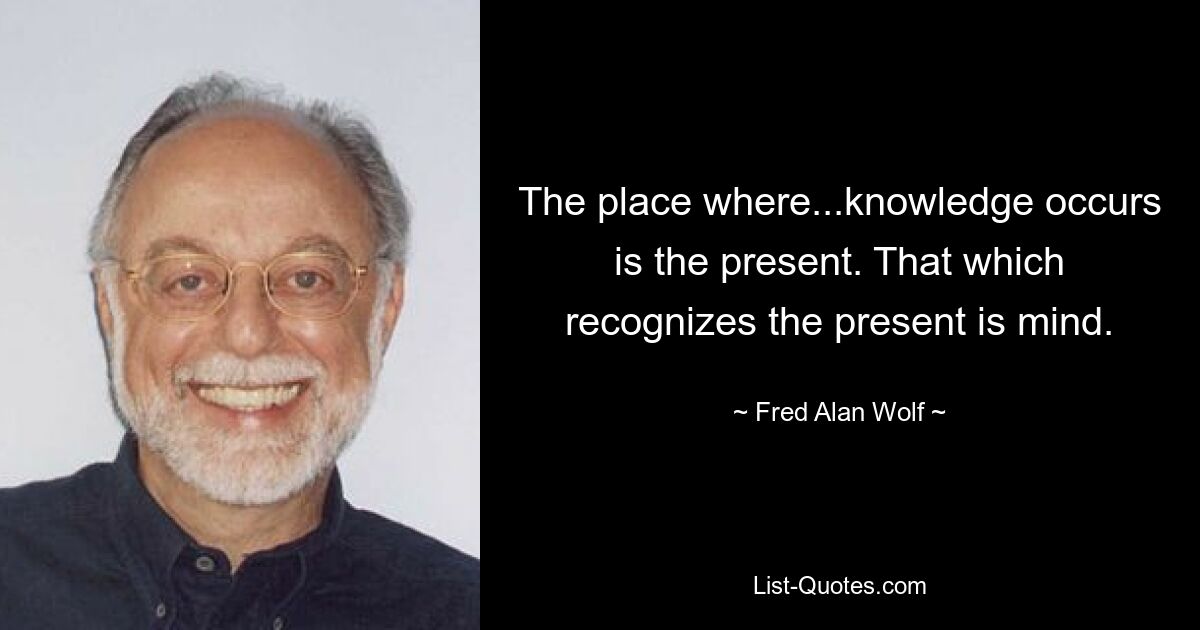 The place where...knowledge occurs is the present. That which recognizes the present is mind. — © Fred Alan Wolf