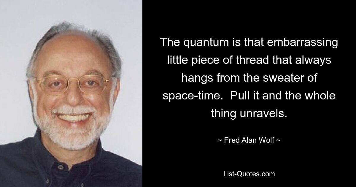 The quantum is that embarrassing little piece of thread that always hangs from the sweater of space-time.  Pull it and the whole thing unravels. — © Fred Alan Wolf