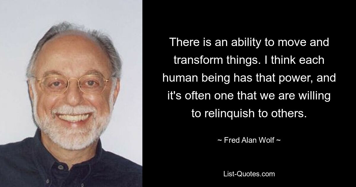 There is an ability to move and transform things. I think each human being has that power, and it's often one that we are willing to relinquish to others. — © Fred Alan Wolf