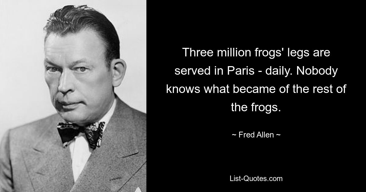 Three million frogs' legs are served in Paris - daily. Nobody knows what became of the rest of the frogs. — © Fred Allen